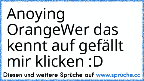 Anoying Orange
Wer das kennt auf gefällt mir klicken :D