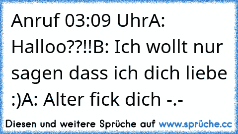 Anruf 03:09 Uhr
A: Halloo??!!
B: Ich wollt nur sagen dass ich dich liebe :)
A: Alter fick dich -.-