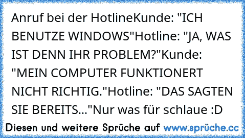 Anruf bei der Hotline
Kunde: "ICH BENUTZE WINDOWS"
Hotline: "JA, WAS IST DENN IHR PROBLEM?"
Kunde: "MEIN COMPUTER FUNKTIONERT NICHT RICHTIG."
Hotline: "DAS SAGTEN SIE BEREITS..."
Nur was für schlaue :D