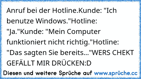 Anruf bei der Hotline.
Kunde: "Ich benutze Windows."
Hotline: "Ja."
Kunde: "Mein Computer funktioniert nicht richtig."
Hotline: "Das sagten Sie bereits..."
WERS CHEKT GEFÄLLT MIR DRÜCKEN:D