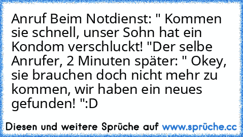 Anruf Beim Notdienst: " Kommen sie schnell, unser Sohn hat ein Kondom verschluckt! "
Der selbe Anrufer, 2 Minuten später: " Okey, sie brauchen doch nicht mehr zu kommen, wir haben ein neues gefunden! "
:D