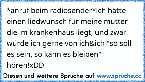 *anruf beim radiosender*
ich hätte einen liedwunsch für meine mutter die im krankenhaus liegt, und zwar würde ich gerne von ich&ich "so soll es sein, so kann es bleiben" hören!
xDD