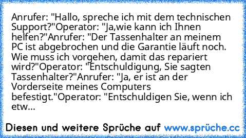 Anrufer: "Hallo, spreche ich mit dem technischen Support?"
Operator: "Ja,wie kann ich Ihnen helfen?"
Anrufer: "Der Tassenhalter an meinem PC ist abgebrochen und die Garantie läuft noch. Wie muss ich vorgehen, damit das repariert wird?"
Operator: "Entschuldigung, Sie sagten Tassenhalter?"
Anrufer: "Ja, er ist an der Vorderseite meines Computers befestigt."
Operator: "Entschuldigen Sie, wenn ich ...