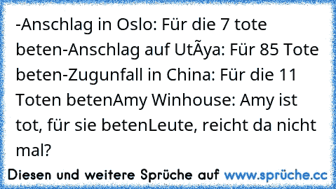 -Anschlag in Oslo: Für die 7 tote beten
-Anschlag auf Utøya: Für 85 Tote beten
-Zugunfall in China: Für die 11 Toten beten
Amy Winhouse: Amy ist tot, für sie beten
Leute, reicht da nicht mal?