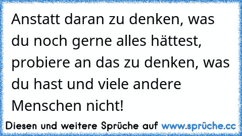 Anstatt daran zu denken, was du noch gerne alles hättest, probiere an das zu denken, was du hast und viele andere Menschen nicht!