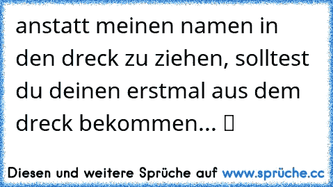 anstatt meinen namen in den dreck zu ziehen, solltest du deinen erstmal aus dem dreck bekommen... ツ