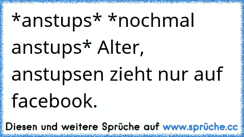 *anstups* *nochmal anstups* Alter, anstupsen zieht nur auf facebook.