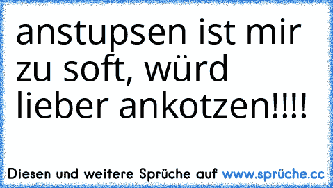 anstupsen ist mir zu soft, würd´ lieber ankotzen!!!!