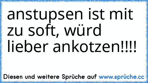 anstupsen ist mit zu soft, würd´ lieber ankotzen!!!!