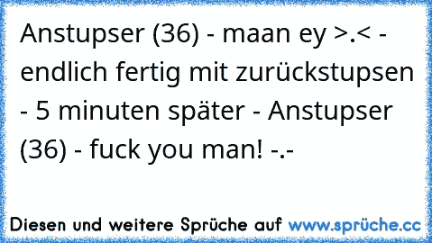 Anstupser (36) - maan ey >.< - endlich fertig mit zurückstupsen - 5 minuten später - Anstupser (36) - fuck you man! -.-