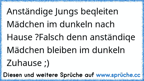 Anständige Jungs beqleiten Mädchen im dunkeln nach Hause ?
Falsch denn anständiqe Mädchen bleiben im dunkeln Zuhause ;)