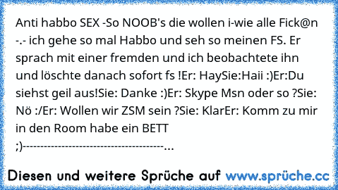 Anti habbo SEX -
So NOOB's die wollen i-wie alle Fick@n -.- ich gehe so mal Habbo und seh so meinen FS. Er sprach mit einer fremden und ich beobachtete ihn und löschte danach sofort fs !
Er: Hay
Sie:Haii :)
Er:Du siehst geil aus!
Sie: Danke :)
Er: Skype Msn oder so ?
Sie: Nö :/
Er: Wollen wir ZSM sein ?
Sie: Klar
Er: Komm zu mir in den Room habe ein BETT ;)
----------------------------------------...