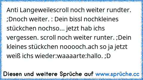 Anti Langeweile
scroll noch weiter rundter. ;D
noch weiter. : D
ein bissl noch
kleines stückchen noch
so... jetzt hab ichs vergessen. scroll noch weiter runter. ;D
ein kleines stückchen nooooch.
ach so ja jetzt weiß ichs wieder:
waaaarte:
hallo. ;D