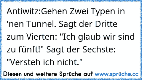 Antiwitz:
Gehen Zwei Typen in 'nen Tunnel. Sagt der Dritte zum Vierten: "Ich glaub wir sind zu fünft!" Sagt der Sechste: "Versteh ich nicht."