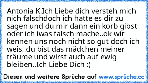 Antonia K.
Ich Liebe dich versteh mich nich falschdoch ich hatte es dir zu sagen und du mir dann ein korb gibst oder ich iwas falsch mache..ok wir kennen uns noch nicht so gut doch ich weis..du bist das mädchen meiner träume und wirst auch auf ewig bleiben..
Ich Liebe Dich :) ♥