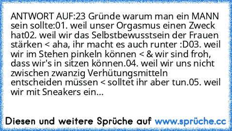 ANTWORT AUF:
23 Gründe warum man ein MANN sein sollte:
01. weil unser Orgasmus einen Zweck hat
02. weil wir das Selbstbewusstsein der Frauen stärken < aha, ihr macht es auch runter :D
03. weil wir im Stehen pinkeln können < & wir sind froh, dass wir's in sitzen können.
04. weil wir uns nicht zwischen zwanzig Verhütungsmitteln entscheiden müssen < solltet ihr aber tun.
05. weil wir mit Sneakers ...