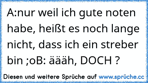 A:nur weil ich gute noten habe, heißt es noch lange nicht, dass ich ein streber bin ;o
B: äääh, DOCH ?