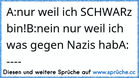 A:nur weil ich SCHWARz bin!
B:nein nur weil ich was gegen Nazis hab
A: ----