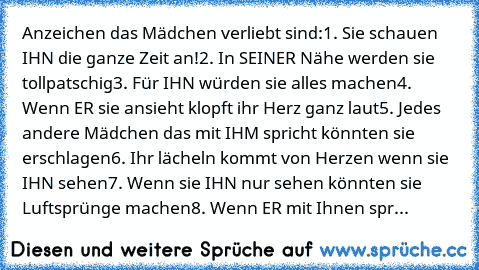 Anzeichen das Mädchen verliebt sind:
1. Sie schauen IHN die ganze Zeit an!
2. In SEINER Nähe werden sie tollpatschig
3. Für IHN würden sie alles machen
4. Wenn ER sie ansieht klopft ihr Herz ganz laut
5. Jedes andere Mädchen das mit IHM spricht könnten sie erschlagen
6. Ihr lächeln kommt von Herzen wenn sie IHN sehen
7. Wenn sie IHN nur sehen könnten sie Luftsprünge machen
8. Wenn ER mit Ihnen ...