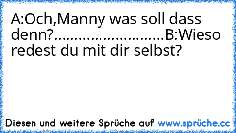 A:Och,Manny was soll dass denn?
.
.
.
.
.
.
.
.
.
.
.
.
.
.
.
.
.
.
.
.
.
.
.
.
.
.
.
B:Wieso redest du mit dir selbst?