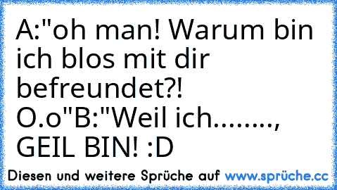 A:"oh man! Warum bin ich blos mit dir befreundet?! O.o"
B:"Weil ich........, GEIL BIN! :D