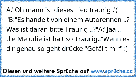 A:"Oh mann ist dieses Lied traurig :'( "
B:"Es handelt von einem Autorennen ..? Was ist daran bitte Traurig ..?"
A:"Jaa .. die Melodie ist halt so Traurig.."
Wenn es dir genau so geht drücke "Gefällt mir" :)