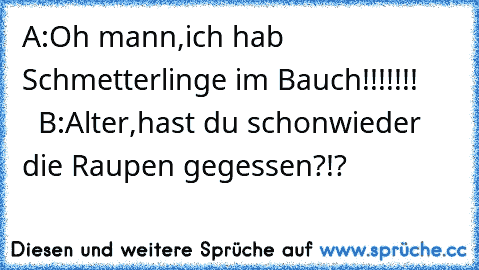 A:Oh mann,ich hab Schmetterlinge im Bauch!!!!!!!       B:Alter,hast du schonwieder die Raupen gegessen?!?