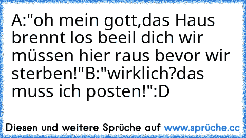 A:"oh mein gott,das Haus brennt los beeil dich wir müssen hier raus bevor wir sterben!"
B:"wirklich?das muss ich posten!"
:D