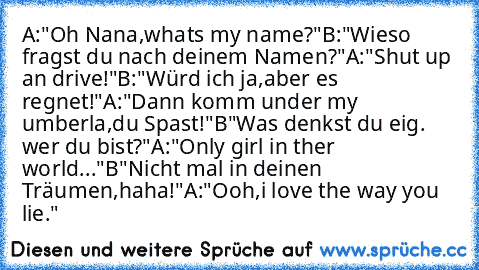 A:"Oh Nana,what´s my name?"
B:"Wieso fragst du nach deinem Namen?"
A:"Shut up an drive!"
B:"Würd´ ich ja,aber es regnet!"
A:"Dann komm under my umberla,du Spast!"
B"Was denkst du eig. wer du bist?"
A:"Only girl in ther world..."
B"Nicht mal in deinen Träumen,haha!"
A:"Ooh,i love the way you lie."