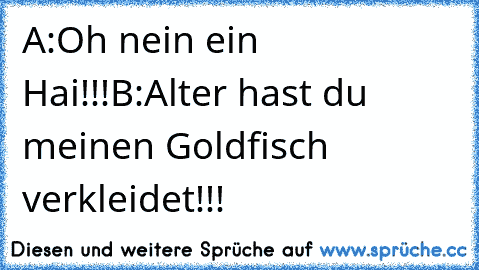 A:Oh nein ein Hai!!!
B:Alter hast du meinen Goldfisch verkleidet!!!