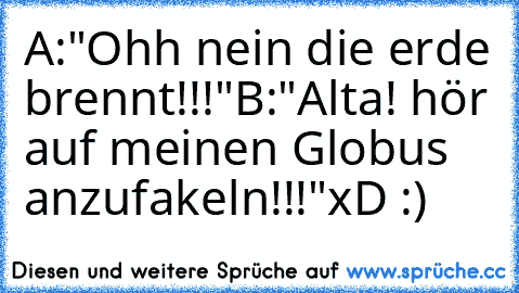 A:"Ohh nein die erde brennt!!!"
B:"Alta! hör auf meinen Globus anzufakeln!!!"
xD :)