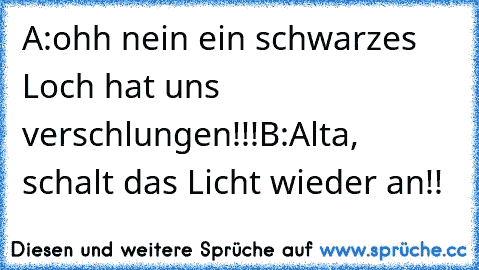 A:ohh nein ein schwarzes Loch hat uns verschlungen!!!
B:Alta, schalt das Licht wieder an!!