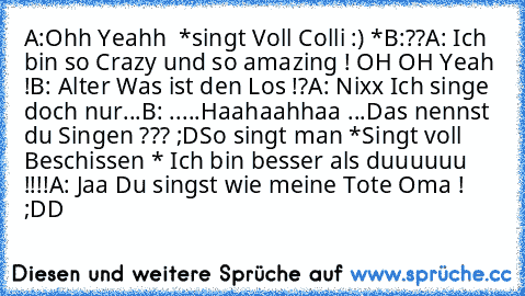 A:Ohh Yeahh ♥ *singt Voll Colli :) *
B:??
A: Ich bin so Crazy und so amazing ! OH OH Yeah !
B: Alter Was ist den Los !?
A: Nixx Ich singe doch nur...
B: .....Haahaahhaa ...Das nennst du Singen ??? ;D
So singt man *Singt voll Beschissen * Ich bin besser als duuuuuu !!!!
A: Jaa Du singst wie meine Tote Oma ! ;DD