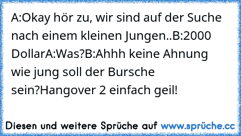 A:Okay hör zu, wir sind auf der Suche nach einem kleinen Jungen..
B:2000 Dollar
A:Was?
B:Ahhh keine Ahnung wie jung soll der Bursche sein?
Hangover 2 einfach geil!