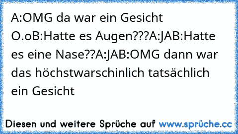 A:OMG da war ein Gesicht O.o
B:Hatte es Augen???
A:JA
B:Hatte es eine Nase??
A:JA
B:OMG dann war das höchstwarschinlich tatsächlich ein Gesicht