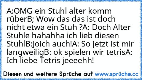 A:OMG ein Stuhl alter komm rüber
B; Wow das das ist doch nicht etwa ein Stuh ?
A: Doch Alter Stuhle hahahha ich lieb diesen Stuhl
B:Joich auch!
A: So jetzt ist mir langweilig
B: ok spielen wir tetris
A: Ich liebe Tetris jeeeehh!