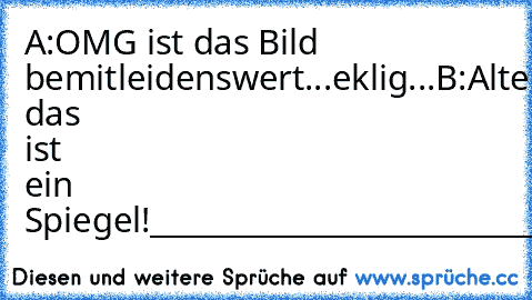 A:OMG ist das Bild bemitleidenswert...eklig...
B:Alter das ist ein Spiegel!
_______________________________________
sb54