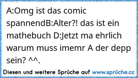 A:Omg ist das comic spannend
B:Alter?! das ist ein mathebuch D:
Jetzt ma ehrlich warum muss imemr A der depp sein? ^^.