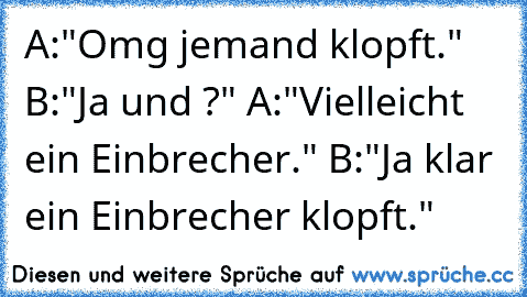 A:"Omg jemand klopft."
 B:"Ja und ?"
 A:"Vielleicht ein Einbrecher."
 B:"Ja klar ein Einbrecher klopft."