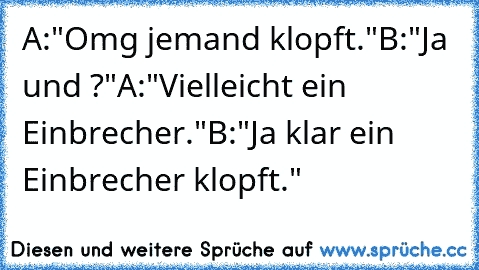 A:"Omg jemand klopft."
B:"Ja und ?"
A:"Vielleicht ein Einbrecher."
B:"Ja klar ein Einbrecher klopft."