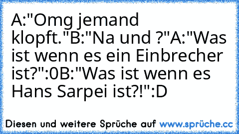 A:"Omg jemand klopft."
B:"Na und ?"
A:"Was ist wenn es ein Einbrecher ist?":0
B:"Was ist wenn es Hans Sarpei ist?!":D