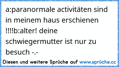 a:paranormale activitäten sind in meinem haus erschienen !!!!
b:alter! deine schwiegermutter ist nur zu besuch -.-