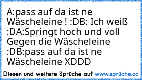 A:pass auf da ist ne Wäscheleine ! :D
B: Ich weiß :D
A:Springt hoch und voll Gegen die Wäscheleine :D
B:pass auf da ist ne Wäscheleine XDDD