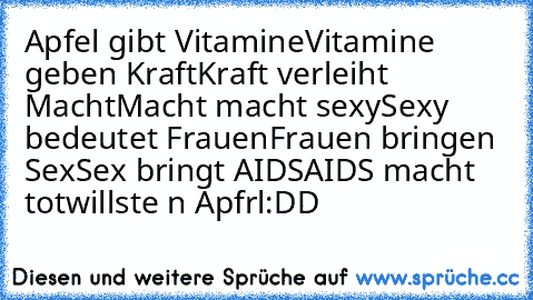 Apfel gibt Vitamine
Vitamine geben Kraft
Kraft verleiht Macht
Macht macht sexy
Sexy bedeutet Frauen
Frauen bringen Sex
Sex bringt AIDS
AIDS macht tot
willste n Apfrl
:DD