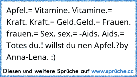 Apfel.= Vitamine.
 Vitamine.= Kraft.
 Kraft.= Geld.
Geld.= Frauen.
 frauen.= Sex.
 sex.= -Aids.
 Aids.= Tot
es du.! willst du nen Apfel.?
by Anna-Lena. :)