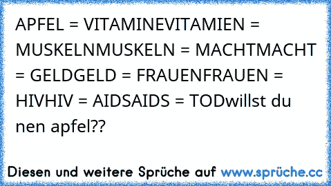 APFEL = VITAMINE
VITAMIEN = MUSKELN
MUSKELN = MACHT
MACHT = GELD
GELD = FRAUEN
FRAUEN = HIV
HIV = AIDS
AIDS = TOD
willst du nen apfel??