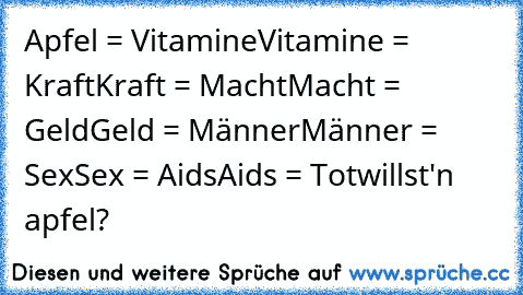 Apfel = Vitamine
Vitamine = Kraft
Kraft = Macht
Macht = Geld
Geld = Männer
Männer = Sex
Sex = Aids
Aids = Tot
willst'n apfel?