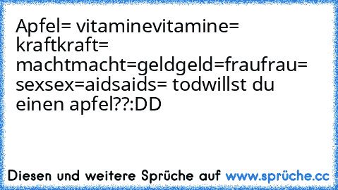 Apfel= vitamine
vitamine= kraft
kraft= macht
macht=geld
geld=frau
frau= sex
sex=aids
aids= tod
willst du einen apfel??
:DD