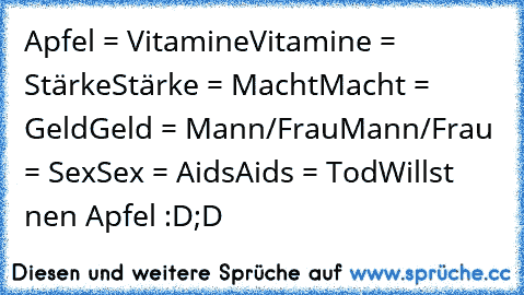 Apfel = Vitamine
Vitamine = Stärke
Stärke = Macht
Macht = Geld
Geld = Mann/Frau
Mann/Frau = Sex
Sex = Aids
Aids = Tod
Willst nen Apfel :D;D