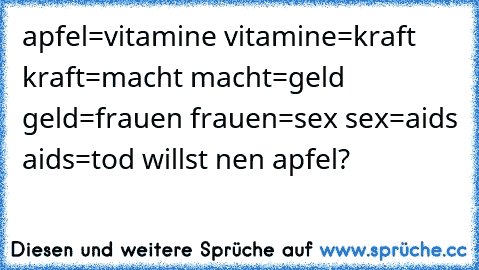 apfel=vitamine
 vitamine=kraft
 kraft=macht
 macht=geld
 geld=frauen
 frauen=sex
 sex=aids
 aids=tod
 willst nen apfel?